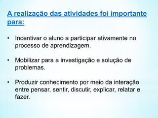 A realização das atividades foi importante
para:
• Incentivar o aluno a participar ativamente no
processo de aprendizagem.
• Mobilizar para a investigação e solução de
problemas.
• Produzir conhecimento por meio da interação
entre pensar, sentir, discutir, explicar, relatar e
fazer.
 