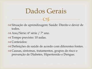
Dados Gerais
 Situação de aprendizagem: Saúde: Direito e dever de
todos.
 Ano/Série: 6ª série / 7ª ano.
 Tempo previsto: 10 aulas.
 Conteúdos:
 Definições de saúde de acordo com diferentes fontes.
 Causas, sintomas, tratamentos, grupos de risco e
prevenção de Diabetes, Hipertensão e Dengue.
 