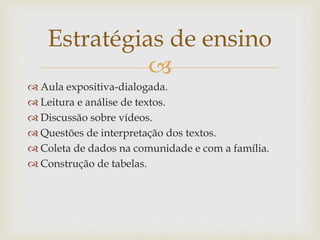
Estratégias de ensino
 Aula expositiva-dialogada.
 Leitura e análise de textos.
 Discussão sobre vídeos.
 Questões de interpretação dos textos.
 Coleta de dados na comunidade e com a família.
 Construção de tabelas.
 