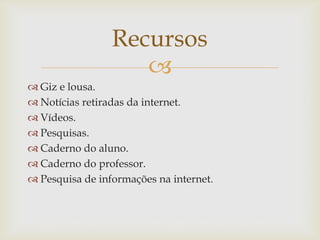 
Recursos
 Giz e lousa.
 Notícias retiradas da internet.
 Vídeos.
 Pesquisas.
 Caderno do aluno.
 Caderno do professor.
 Pesquisa de informações na internet.
 