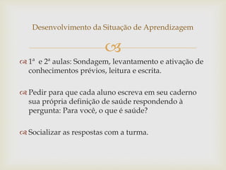 
Desenvolvimento da Situação de Aprendizagem
 1ª e 2ª aulas: Sondagem, levantamento e ativação de
conhecimentos prévios, leitura e escrita.
 Pedir para que cada aluno escreva em seu caderno
sua própria definição de saúde respondendo à
pergunta: Para você, o que é saúde?
 Socializar as respostas com a turma.
 