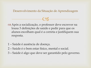 
Desenvolvimento da Situação de Aprendizagem
 Após a socialização, o professor deve escrever na
lousa 3 definições de saúde e pedir para que os
alunos escolham qual é a correta e justifiquem sua
resposta.
1 – Saúde é ausência de doença.
2 – Saúde é o bem estar físico, mental e social.
3 – Saúde é algo que deve ser garantido pelo governo.
 