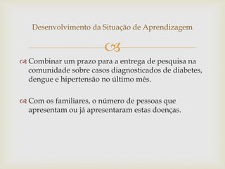 
Desenvolvimento da Situação de Aprendizagem
 Combinar um prazo para a entrega de pesquisa na
comunidade sobre casos diagnosticados de diabetes,
dengue e hipertensão no último mês.
 Com os familiares, o número de pessoas que
apresentam ou já apresentaram estas doenças.
 