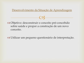 
Desenvolvimento da Situação de Aprendizagem
 Objetivo: desconstruir o conceito pré-concebido
sobre saúde e propor a construção de um novo
conceito.
 Utilizar um pequeno questionário de interpretação.
 