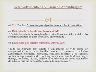 
Desenvolvimento da Situação de Aprendizagem
 5ª e 6ª aulas: Aprendizagem significativa e evolução conceitual
 Definição de Saúde de acordo com a OMS:
“ Saúde é o estado de completo bem estar físico, mental e social e não
somente ausência de uma doença ou enfermidade”.
 Declaração dos direitos humanos, sobre saúde:
“Todo ser humano tem direito a um padrão de vida capaz de
assegurar-lhe, e a sua família, saúde e bem-estar, inclusive
alimentação, vestuário, habitação, cuidados médicos e os serviços
sociais indispensáveis e direito à segurança em caso de desemprego,
doença, invalidez, viuvez, velhice ou outro casos de perda dos meios
de subsistência em circunstâncias fora do seu controle”.
 