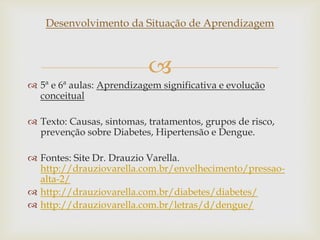 
Desenvolvimento da Situação de Aprendizagem
 5ª e 6ª aulas: Aprendizagem significativa e evolução
conceitual
 Texto: Causas, sintomas, tratamentos, grupos de risco,
prevenção sobre Diabetes, Hipertensão e Dengue.
 Fontes: Site Dr. Drauzio Varella.
http://drauziovarella.com.br/envelhecimento/pressao-
alta-2/
 http://drauziovarella.com.br/diabetes/diabetes/
 http://drauziovarella.com.br/letras/d/dengue/
 