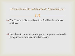 
Desenvolvimento da Situação de Aprendizagem
 7ª e 8ª aulas: Sistematização e Análise dos dados
obtidos.
 Construção de uma tabela para comparar dados da
pesquisa, contabilização, discussão.
 