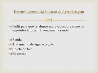 
Desenvolvimento da Situação de Aprendizagem
 Pedir para que os alunos escrevam sobre como os
seguintes fatores influenciam na saúde:
 Renda
 Tratamento de água e esgoto
 Coleta de lixo
 Educação
 