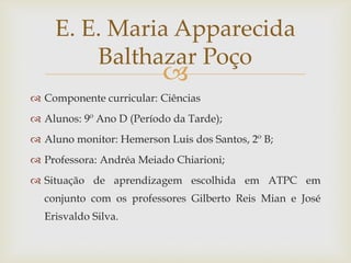 
 Componente curricular: Ciências
 Alunos: 9º Ano D (Período da Tarde);
 Aluno monitor: Hemerson Luis dos Santos, 2º B;
 Professora: Andréa Meiado Chiarioni;
 Situação de aprendizagem escolhida em ATPC em
conjunto com os professores Gilberto Reis Mian e José
Erisvaldo Silva.
E. E. Maria Apparecida
Balthazar Poço
 