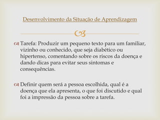 
Desenvolvimento da Situação de Aprendizagem
 Tarefa: Produzir um pequeno texto para um familiar,
vizinho ou conhecido, que seja diabético ou
hipertenso, comentando sobre os riscos da doença e
dando dicas para evitar seus sintomas e
consequências.
 Definir quem será a pessoa escolhida, qual é a
doença que ela apresenta, o que foi discutido e qual
foi a impressão da pessoa sobre a tarefa.
 