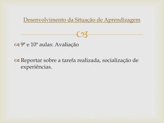 
Desenvolvimento da Situação de Aprendizagem
 9ª e 10ª aulas: Avaliação
 Reportar sobre a tarefa realizada, socialização de
experiências.
 