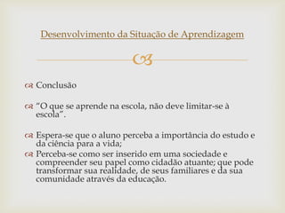
Desenvolvimento da Situação de Aprendizagem
 Conclusão
 “O que se aprende na escola, não deve limitar-se à
escola”.
 Espera-se que o aluno perceba a importância do estudo e
da ciência para a vida;
 Perceba-se como ser inserido em uma sociedade e
compreender seu papel como cidadão atuante; que pode
transformar sua realidade, de seus familiares e da sua
comunidade através da educação.
 