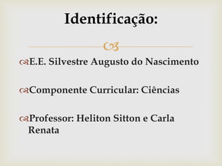 
Identificação:
E.E. Silvestre Augusto do Nascimento
Componente Curricular: Ciências
Professor: Heliton Sitton e Carla
Renata
 