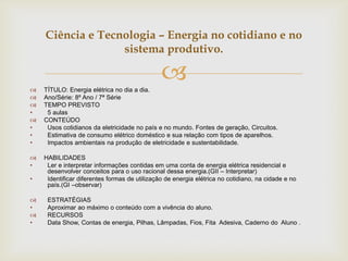 
Ciência e Tecnologia – Energia no cotidiano e no
sistema produtivo.
 TÍTULO: Energia elétrica no dia a dia.
 Ano/Série: 8º Ano / 7ª Série
 TEMPO PREVISTO
• 5 aulas
 CONTEÚDO
• Usos cotidianos da eletricidade no país e no mundo. Fontes de geração, Circuitos.
• Estimativa de consumo elétrico doméstico e sua relação com tipos de aparelhos.
• Impactos ambientais na produção de eletricidade e sustentabilidade.
 HABILIDADES
• Ler e interpretar informações contidas em uma conta de energia elétrica residencial e
desenvolver conceitos para o uso racional dessa energia.(GII – Interpretar)
• Identificar diferentes formas de utilização de energia elétrica no cotidiano, na cidade e no
país.(GI –observar)
 ESTRATÉGIAS
• Aproximar ao máximo o conteúdo com a vivência do aluno.
 RECURSOS
• Data Show, Contas de energia, Pilhas, Lâmpadas, Fios, Fita Adesiva, Caderno do Aluno .
 