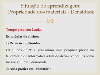 
Tempo previsto: 2 aulas
Estratégias de ensino:
1) Recurso multimídia
Os alunos do 9º D realizaram uma pesquisa prévia no
laboratório de informática a fim de definir conceitos como
massa, volume e densidade.
2) Aula prática em laboratório
Situação de aprendizagem:
Propriedade dos materiais - Densidade
 