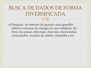 
BUSCA DE DADOS DE FORMA
DIVERSIFICADA
 Pesquisa na internet de quanto cada aparelho
elétrico consome de energia no uso cotidiano. Ex.
Ferro de passar, televisão, chuveiro, microondas,
computador, secador de cabelo, chapinha e etc.
 