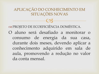 
APLICAÇÃO DO CONHECIMENTO EM
SITUAÇÕES NOVAS
 PROJETO DE ECOEFICIÊNCIA DOMÉSTICA.
O aluno será desafiado a monitorar o
consumo de energia da sua casa,
durante dois meses, devendo aplicar a
conhecimento adquirido em sala de
aula, promovendo a redução no valor
da conta mensal.
 