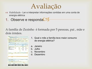 
Avaliação
 Habilidade - Ler e interpretar informações contidas em uma conta de
energia elétrica
1. Observe e responda.
A família de Zezinho é formada por 5 pessoas, pai , mãe e
dois irmãos.
1. Qual o mês a família teve maior consumo
de energia elétrica?
a. Janeiro
b. Julho
c. Novembro
d. Dezembro
 