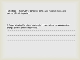 Habilidade - desenvolver conceitos para o uso racional da energia
elétrica.(GII – Interpretar)
2. Quais atitudes Zezinho e sua família podem adotar para economizar
energia elétrica em sua residência?
…………………………………………………………………………………………
…………………………………………………………………………………………
…………………………………………………………………………………………
…………………………………………………………………………………………
…………………………………………………………………………………………
 