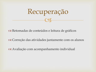 
Recuperação
 Retomadas de conteúdos e leitura de gráficos
 Correção das atividades juntamente com os alunos
 Avaliação com acompanhamento individual
 