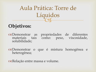 
Objetivos:
Demonstrar as propriedades de diferentes
materiais tais como: peso, viscosidade,
solubilidade;
Demonstrar o que é mistura homogênea e
heterogênea;
Relação entre massa e volume.
Aula Prática: Torre de
Líquidos
 