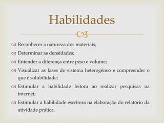 
 Reconhecer a natureza dos materiais;
 Determinar as densidades;
 Entender a diferença entre peso e volume;
 Visualizar as fases do sistema heterogêneo e compreender o
que é solubilidade;
 Estimular a habilidade leitora ao realizar pesquisas na
internet;
 Estimular a habilidade escritora na elaboração do relatório da
atividade prática.
Habilidades
 