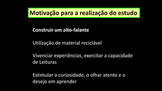 Motivação para a realização do estudo
Vivenciar experiências, exercitar a capacidade
de Leituras
Estimular a curiosidade, o olhar atento e o
desejo em aprender
Construir um alto-falante
Utilização de material reciclável
 