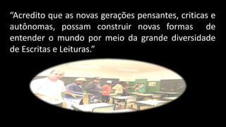 “Acredito que as novas gerações pensantes, criticas e
autônomas, possam construir novas formas de
entender o mundo por meio da grande diversidade
de Escritas e Leituras.”
 