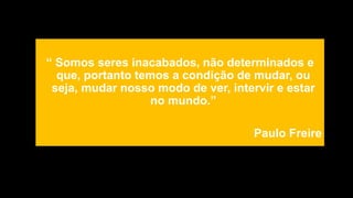 “ Somos seres inacabados, não determinados e
que, portanto temos a condição de mudar, ou
seja, mudar nosso modo de ver, intervir e estar
no mundo.”
Paulo Freire
 