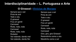 O Girassol - Vinicius de Moraes
Sempre que o sol
Pinta de anil
Todo o céu
O girassol
Fica um gentil
Carrossel
Roda, roda, roda
Carrossel
Roda, roda, roda
Rodador
Vai rodando, dando mel
Vai rodando, dando flor
Sempre que o sol
Pinta de anil
Todo o céu
O girassol
Fica um gentil
Carrossel
Roda, roda, roda
Carrossel
Gira, gira, gira Girassol
Redondinho como o céu
Marelinho como o sol
Interdisciplinaridade – L. Portuguesa e Arte
 