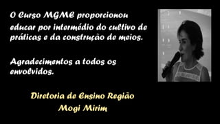O Curso MGME proporcionou
educar por intermédio do cultivo de
práticas e da construção de meios.
Agradecimentos a todos os
envolvidos.
Diretoria de Ensino Região
Mogi Mirim
 