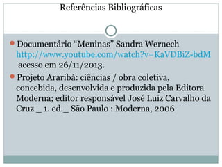 Referências Bibliográficas
Documentário “Meninas” Sandra Wernech
http://www.youtube.com/watch?v=KaVDBiZ-bdM
acesso em 26/11/2013.
Projeto Araribá: ciências / obra coletiva,
concebida, desenvolvida e produzida pela Editora
Moderna; editor responsável José Luiz Carvalho da
Cruz _ 1. ed._ São Paulo : Moderna, 2006
 