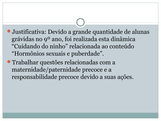 Justificativa: Devido a grande quantidade de alunas
grávidas no 9º ano, foi realizada esta dinâmica
“Cuidando do ninho” relacionada ao conteúdo
“Hormônios sexuais e puberdade”.
Trabalhar questões relacionadas com a
maternidade/paternidade precoce e a
responsabilidade precoce devido a suas ações.
 