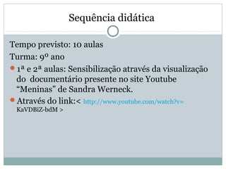 Sequência didática
Tempo previsto: 10 aulas
Turma: 9º ano
1ª e 2ª aulas: Sensibilização através da visualização
do documentário presente no site Youtube
“Meninas” de Sandra Werneck.
Através do link:< http://www.youtube.com/watch?v=
KaVDBiZ-bdM >
 