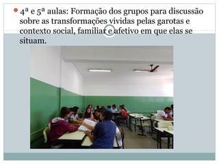 4ª e 5ª aulas: Formação dos grupos para discussão
sobre as transformações vividas pelas garotas e
contexto social, familiar e afetivo em que elas se
situam.
 