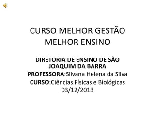 CURSO MELHOR GESTÃO
MELHOR ENSINO
DIRETORIA DE ENSINO DE SÃO
JOAQUIM DA BARRA
PROFESSORA:Silvana Helena da Silva
CURSO:Ciências Físicas e Biológicas
03/12/2013
 