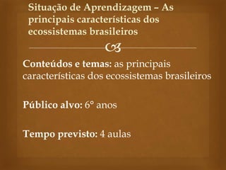 
Conteúdos e temas: as principais
características dos ecossistemas brasileiros
Público alvo: 6° anos
Tempo previsto: 4 aulas
Situação de Aprendizagem – As
principais características dos
ecossistemas brasileiros
 