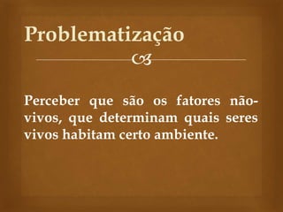 
Perceber que são os fatores não-
vivos, que determinam quais seres
vivos habitam certo ambiente.
Problematização
 