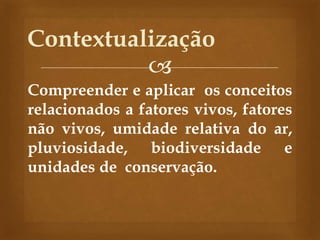 
Compreender e aplicar os conceitos
relacionados a fatores vivos, fatores
não vivos, umidade relativa do ar,
pluviosidade, biodiversidade e
unidades de conservação.
Contextualização
 