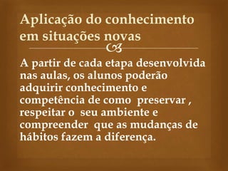 
A partir de cada etapa desenvolvida
nas aulas, os alunos poderão
adquirir conhecimento e
competência de como preservar ,
respeitar o seu ambiente e
compreender que as mudanças de
hábitos fazem a diferença.
Aplicação do conhecimento
em situações novas
 