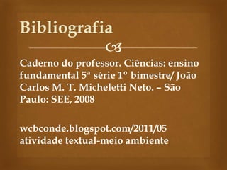 
Caderno do professor. Ciências: ensino
fundamental 5ª série 1º bimestre/ João
Carlos M. T. Micheletti Neto. – São
Paulo: SEE, 2008
wcbconde.blogspot.com/2011/05
atividade textual-meio ambiente
Bibliografia
 