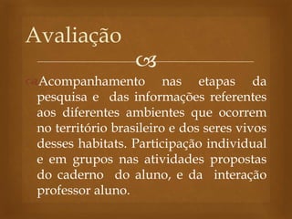 
Acompanhamento nas etapas da
pesquisa e das informações referentes
aos diferentes ambientes que ocorrem
no território brasileiro e dos seres vivos
desses habitats. Participação individual
e em grupos nas atividades propostas
do caderno do aluno, e da interação
professor aluno.
Avaliação
 