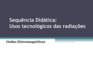 Sequência Didática:
Usos tecnológicos das radiações
Ondas Eletromagnéticas
 