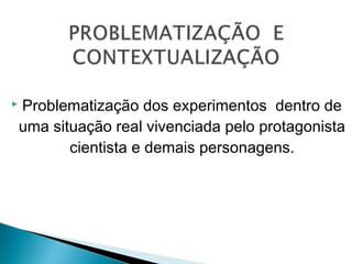  Problematização dos experimentos dentro de
uma situação real vivenciada pelo protagonista
cientista e demais personagens.
 