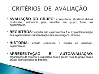  AVALIAÇÃO DO GRUPO: a frequência; atividades diárias
produzidas; autonomia para trabalhar em grupo; teste dos
experimentos.
 REGISTROS: escolha dos experimentos 1 e 2; problematização
dos experimentos; Caracterização das personagens; sinopse.
 HISTÓRIA: enredo (coerência e coesão na narrativa);
experimentos.
 APRESENTAÇÃO E AUTOAVALIAÇÃO:
organização do material e exposição para o grupo; nota do grupo para o
grupo; conhecimento do trabalho.
 