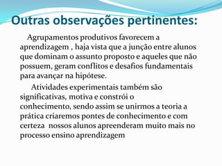 Outras observações pertinentes:
Agrupamentos produtivos favorecem a
aprendizagem , haja vista que a junção entre alunos
que dominam o assunto proposto e aqueles que não
possuem, geram conflitos e desafios fundamentais
para avançar na hipótese.
Atividades experimentais também são
significativas, motiva e constrói o
conhecimento, sendo assim se unirmos a teoria a
prática criaremos pontes de conhecimento e com
certeza nossos alunos apreenderam muito mais no
processo ensino aprendizagem
 