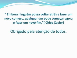 " Embora ninguém possa voltar atrás e fazer um
novo começo, qualquer um pode começar agora
e fazer um novo fim."( Chico Xavier)
Obrigado pela atenção de todos.
 