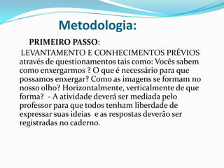 Metodologia:
PRIMEIRO PASSO:
LEVANTAMENTO E CONHECIMENTOS PRÉVIOS
através de questionamentos tais como: Vocês sabem
como enxergarmos ? O que é necessário para que
possamos enxergar? Como as imagens se formam no
nosso olho? Horizontalmente, verticalmente de que
forma? - A atividade deverá ser mediada pelo
professor para que todos tenham liberdade de
expressar suas ideias e as respostas deverão ser
registradas no caderno.
 