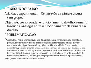 SEGUNDO PASSO
Atividade experimental – Construção da câmera escura
(em grupos)
Objetivos: compreender o funcionamento do olho humano
fazendo a analogia entre o funcionamento da câmera e a
do olho
PROBLEMATIZAÇÃO
“No século XIV já se aconselhava o uso da câmara escura como auxílio ao desenho e à
pintura. Leonardo da Vinci fez uma descrição da câmara escura em seu livro de
notas, mas não foi publicado até 1797. Giovanni Baptista Della Porta, cientista
napolitano, publicou em 1558 uma descrição detalhada da câmara e de seus usos. Esta
câmara era um quarto estanque à luz, possuía um orifício de um lado e a parede à sua
frente pintada de branco. Quando um objeto era posto diante do orifício, do lado de
fora do compartimento, sua imagem era projetada invertida sobre a parede branca.”
Afinal, como funciona uma câmera escura?
 