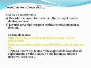 Procedimento: (Cartaz abaixo)
Análise do experimento
a) Desenhe a imagem formada na folha de papel branco
dentro da caixa.
b) Levante uma hipótese para explicar como a imagem se
formou.
- Leitura de textos:
http://www.brasilescola.com/fisica/camara-escura-
orificio.htm
- http://www.explicatorium.com/CFQ8/Luz_Olho_humano.
php
- Após a leitura dos textos, volte à questão b da análise do
experimento e valide ou não a sua hipótese, em caso
negativo, reescreva-a.
 
